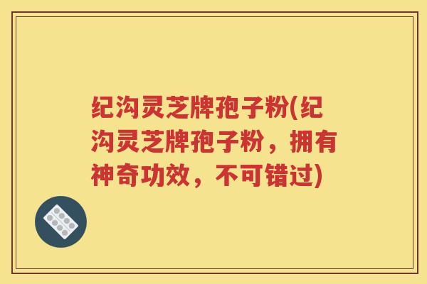 纪沟灵芝牌孢子粉(纪沟灵芝牌孢子粉，拥有神奇功效，不可错过)