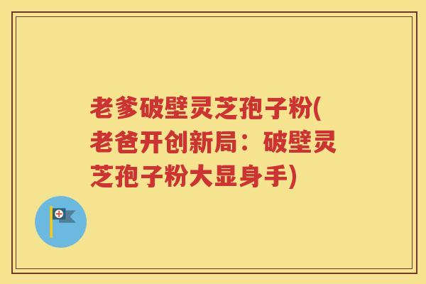 老爹破壁灵芝孢子粉(老爸开创新局：破壁灵芝孢子粉大显身手)