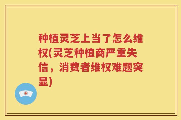 种植灵芝上当了怎么维权(灵芝种植商严重失信，消费者维权难题突显)