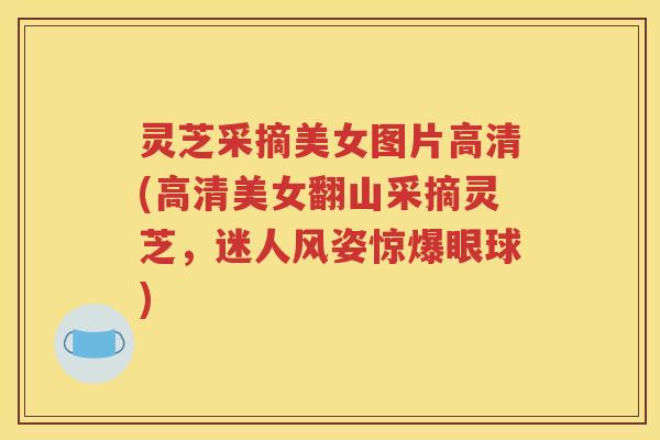 灵芝采摘美女图片高清(高清美女翻山采摘灵芝，迷人风姿惊爆眼球)