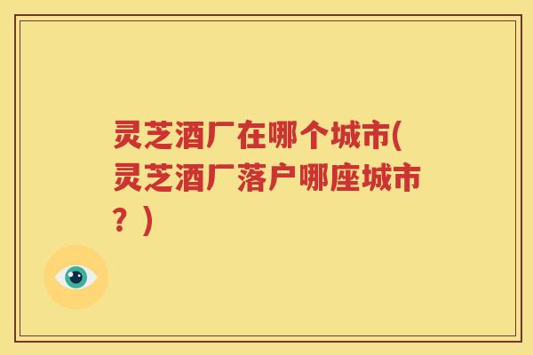灵芝酒厂在哪个城市(灵芝酒厂落户哪座城市？)