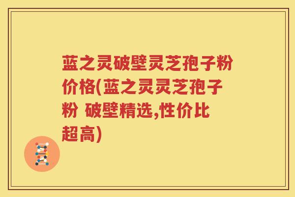 蓝之灵破壁灵芝孢子粉价格(蓝之灵灵芝孢子粉 破壁精选,性价比超高)
