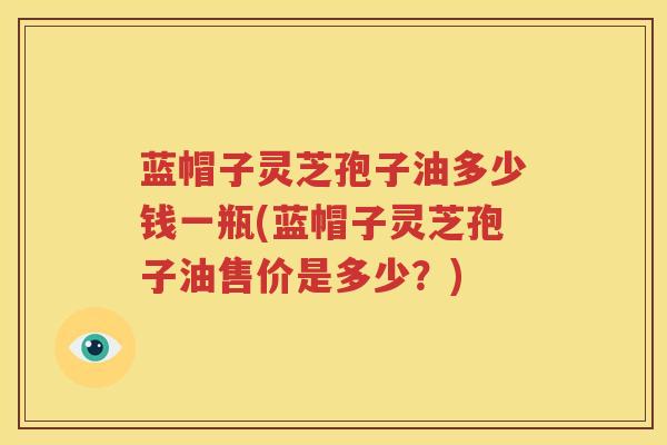 蓝帽子灵芝孢子油多少钱一瓶(蓝帽子灵芝孢子油售价是多少？)