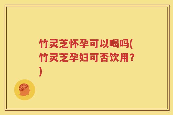竹灵芝怀孕可以喝吗(竹灵芝孕妇可否饮用？)