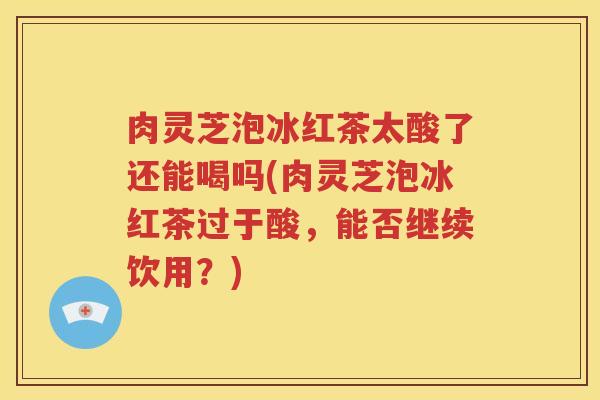 肉灵芝泡冰红茶太酸了还能喝吗(肉灵芝泡冰红茶过于酸，能否继续饮用？)