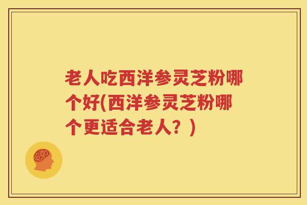 老人吃西洋参灵芝粉哪个好(西洋参灵芝粉哪个更适合老人？)