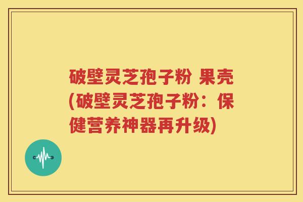 破壁灵芝孢子粉 果壳(破壁灵芝孢子粉：保健营养神器再升级)