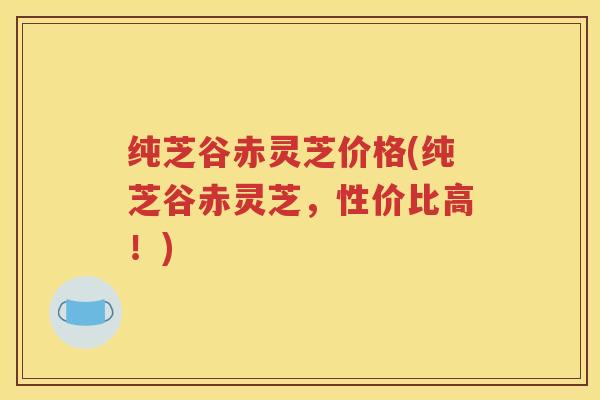 纯芝谷赤灵芝价格(纯芝谷赤灵芝，性价比高！)
