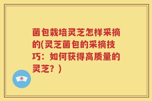 菌包栽培灵芝怎样采摘的(灵芝菌包的采摘技巧：如何获得高质量的灵芝？)