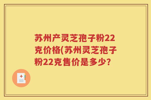 苏州产灵芝孢子粉22克价格(苏州灵芝孢子粉22克售价是多少？