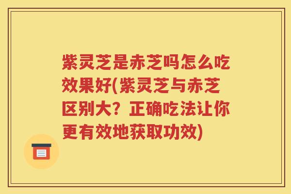 紫灵芝是赤芝吗怎么吃效果好(紫灵芝与赤芝区别大？正确吃法让你更有效地获取功效)