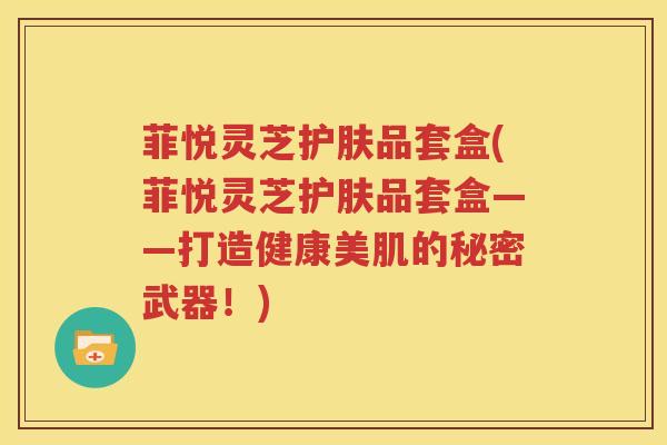 菲悦灵芝护肤品套盒(菲悦灵芝护肤品套盒——打造健康美肌的秘密武器！)
