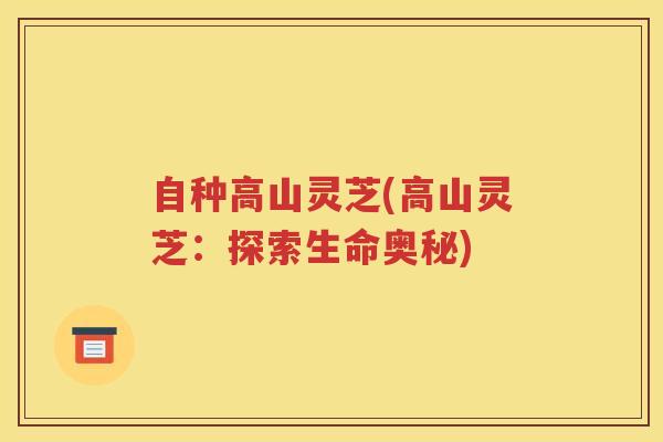自种高山灵芝(高山灵芝：探索生命奥秘)