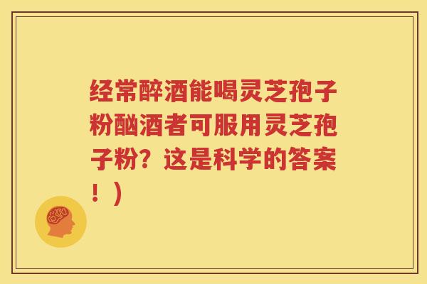 经常醉酒能喝灵芝孢子粉酗酒者可服用灵芝孢子粉？这是科学的答案！)