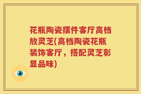 花瓶陶瓷摆件客厅高档放灵芝(高档陶瓷花瓶装饰客厅，搭配灵芝彰显品味)