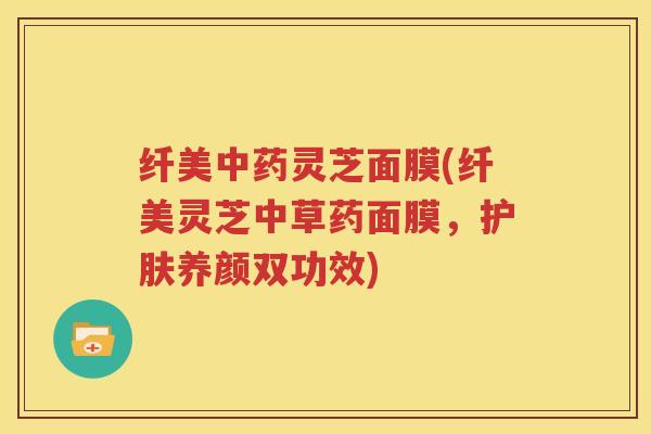纤美中药灵芝面膜(纤美灵芝中草药面膜，护肤养颜双功效)
