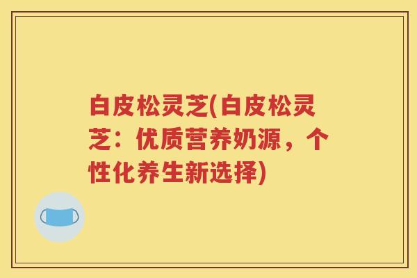 白皮松灵芝(白皮松灵芝：优质营养奶源，个性化养生新选择)