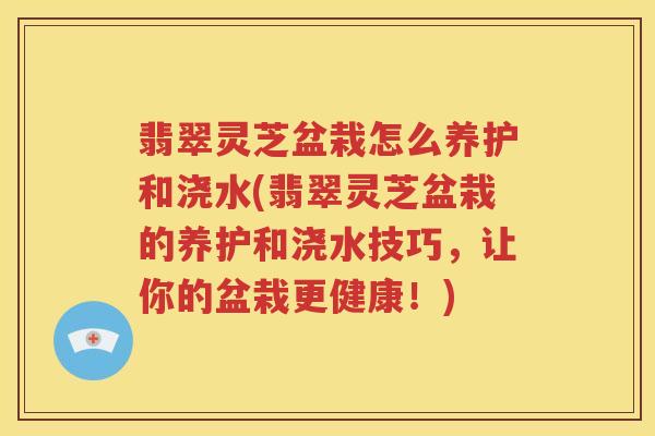 翡翠灵芝盆栽怎么养护和浇水(翡翠灵芝盆栽的养护和浇水技巧，让你的盆栽更健康！)
