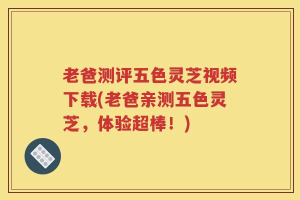 老爸测评五色灵芝视频下载(老爸亲测五色灵芝，体验超棒！)