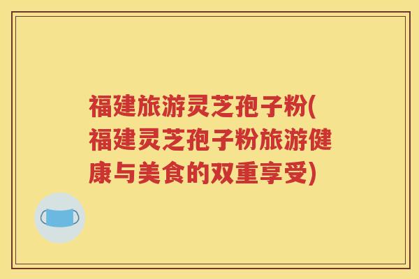 福建旅游灵芝孢子粉(福建灵芝孢子粉旅游健康与美食的双重享受)