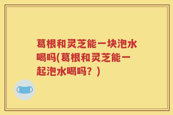 葛根和灵芝能一块泡水喝吗(葛根和灵芝能一起泡水喝吗？)