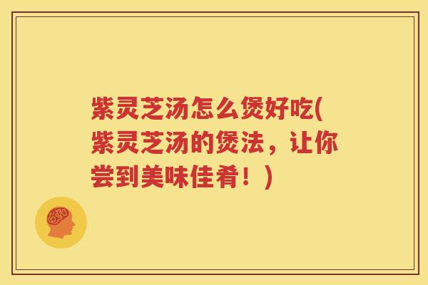 紫灵芝汤怎么煲好吃(紫灵芝汤的煲法，让你尝到美味佳肴！)