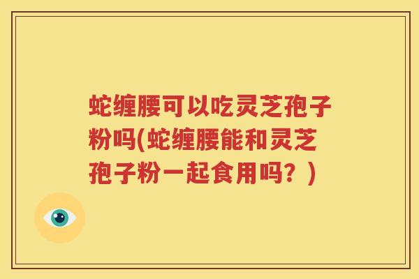 蛇缠腰可以吃灵芝孢子粉吗(蛇缠腰能和灵芝孢子粉一起食用吗？)