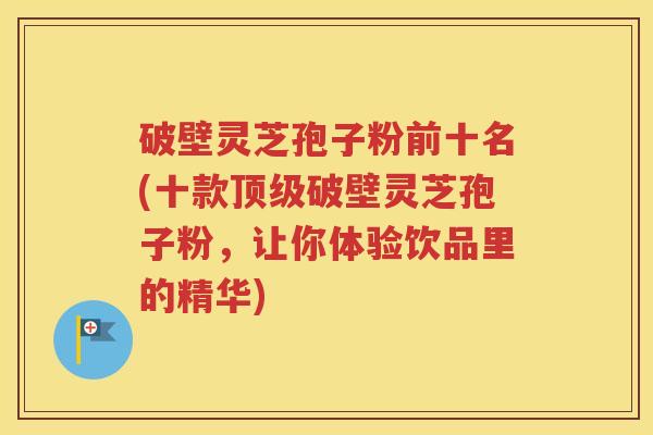 破壁灵芝孢子粉前十名(十款顶级破壁灵芝孢子粉，让你体验饮品里的精华)