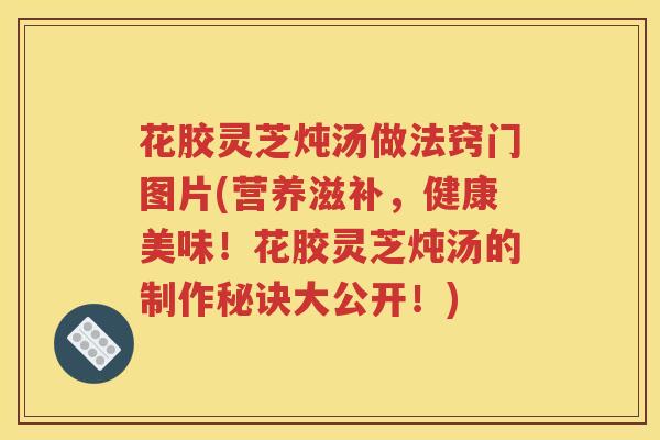 花胶灵芝炖汤做法窍门图片(营养滋补，健康美味！花胶灵芝炖汤的制作秘诀大公开！)