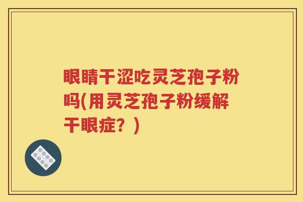眼睛干涩吃灵芝孢子粉吗(用灵芝孢子粉缓解干眼症？)