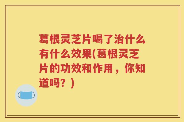 葛根灵芝片喝了治什么有什么效果(葛根灵芝片的功效和作用，你知道吗？)