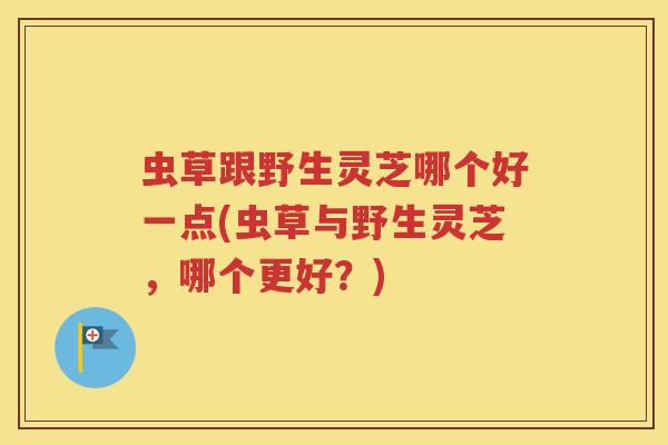 虫草跟野生灵芝哪个好一点(虫草与野生灵芝，哪个更好？)