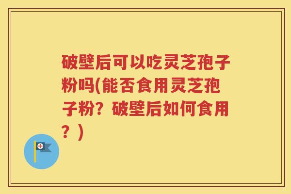 破壁后可以吃灵芝孢子粉吗(能否食用灵芝孢子粉？破壁后如何食用？)