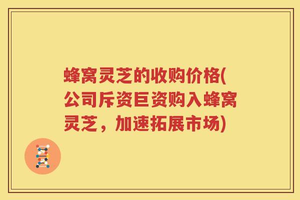 蜂窝灵芝的收购价格(公司斥资巨资购入蜂窝灵芝，加速拓展市场)