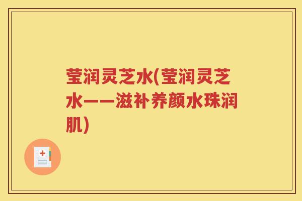 莹润灵芝水(莹润灵芝水——滋补养颜水珠润肌)