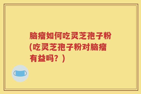 脑瘤如何吃灵芝孢子粉(吃灵芝孢子粉对脑瘤有益吗？)