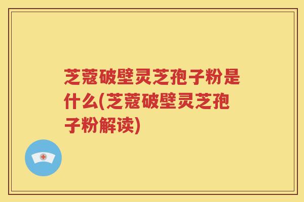 芝蔻破壁灵芝孢子粉是什么(芝蔻破壁灵芝孢子粉解读)