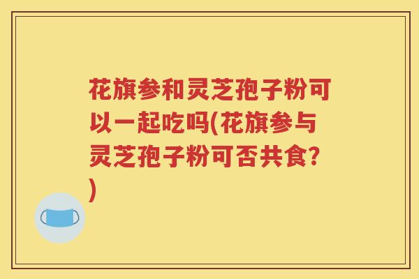 花旗参和灵芝孢子粉可以一起吃吗(花旗参与灵芝孢子粉可否共食？)