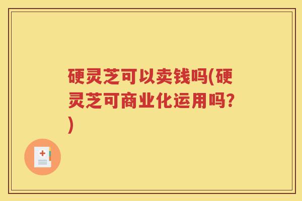 硬灵芝可以卖钱吗(硬灵芝可商业化运用吗？)