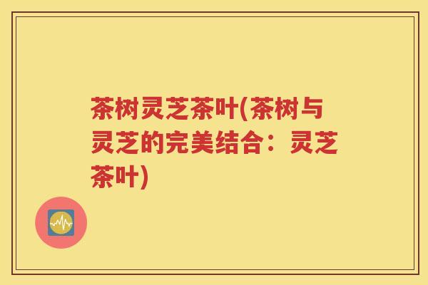 茶树灵芝茶叶(茶树与灵芝的完美结合：灵芝茶叶)