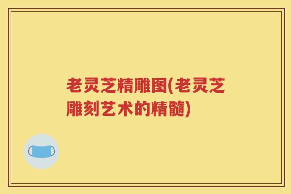 老灵芝精雕图(老灵芝雕刻艺术的精髓)