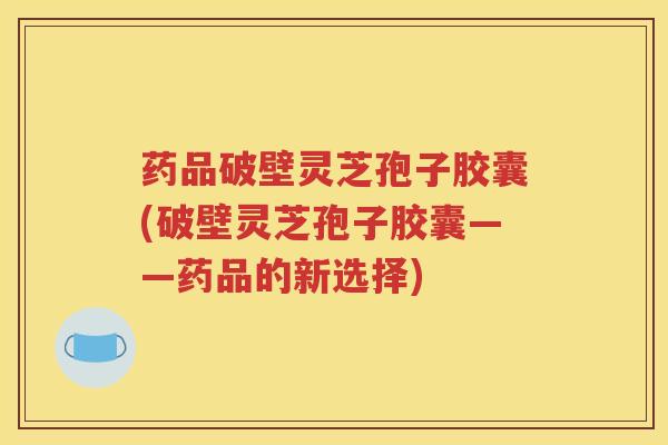 药品破壁灵芝孢子胶囊(破壁灵芝孢子胶囊——药品的新选择)