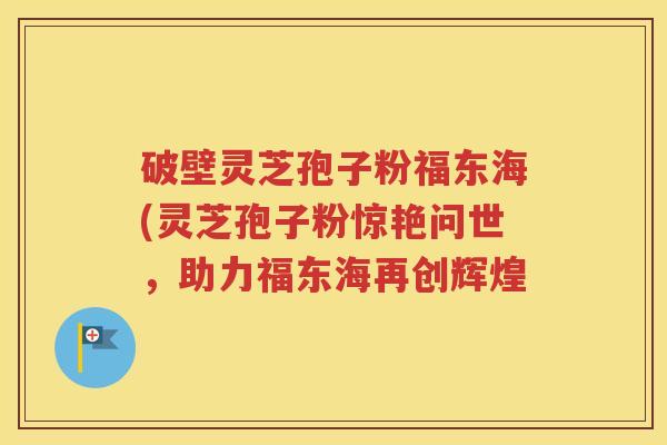 破壁灵芝孢子粉福东海(灵芝孢子粉惊艳问世，助力福东海再创辉煌