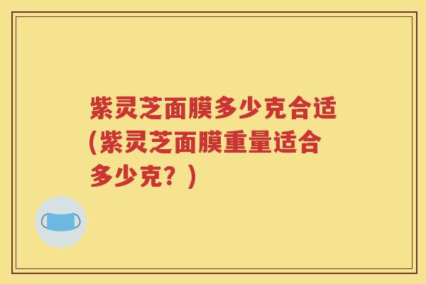 紫灵芝面膜多少克合适(紫灵芝面膜重量适合多少克？)