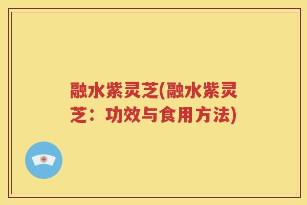 融水紫灵芝(融水紫灵芝：功效与食用方法)