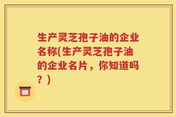 生产灵芝孢子油的企业名称(生产灵芝孢子油的企业名片，你知道吗？)