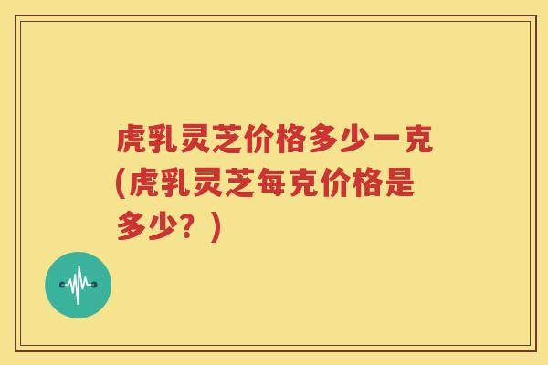 虎乳灵芝价格多少一克(虎乳灵芝每克价格是多少？)