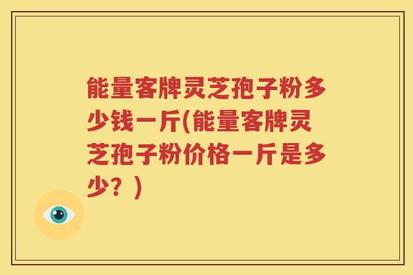 能量客牌灵芝孢子粉多少钱一斤(能量客牌灵芝孢子粉价格一斤是多少？)