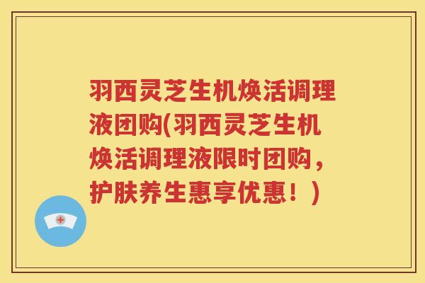 羽西灵芝生机焕活调理液团购(羽西灵芝生机焕活调理液限时团购，护肤养生惠享优惠！)