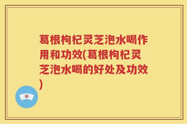 葛根枸杞灵芝泡水喝作用和功效(葛根枸杞灵芝泡水喝的好处及功效)